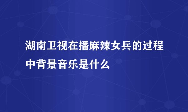 湖南卫视在播麻辣女兵的过程中背景音乐是什么