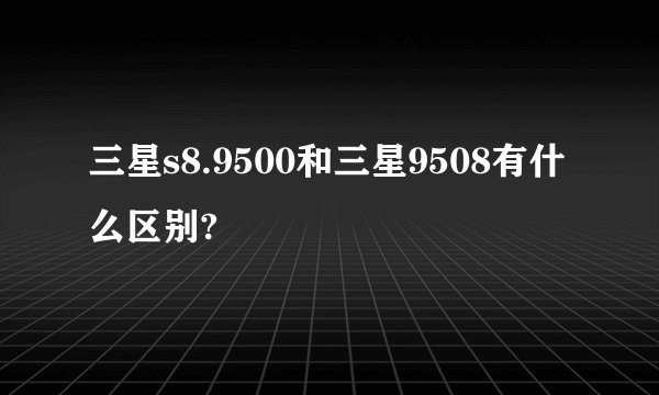 三星s8.9500和三星9508有什么区别?
