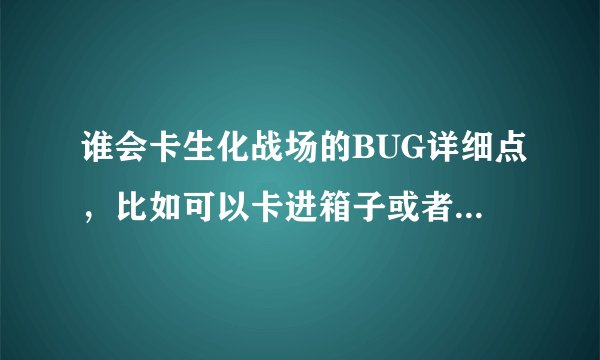 谁会卡生化战场的BUG详细点，比如可以卡进箱子或者墙里，越多越好，要游泳的