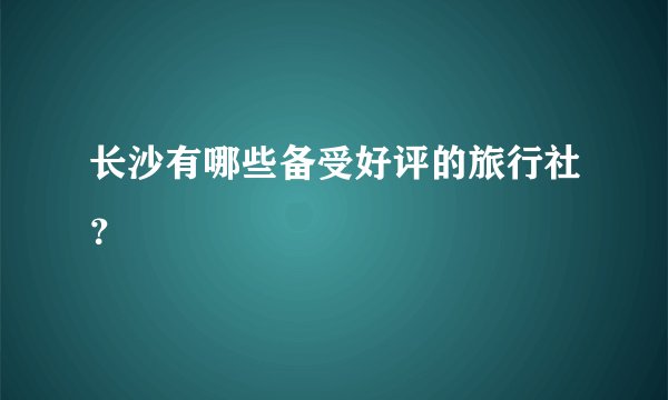 长沙有哪些备受好评的旅行社？
