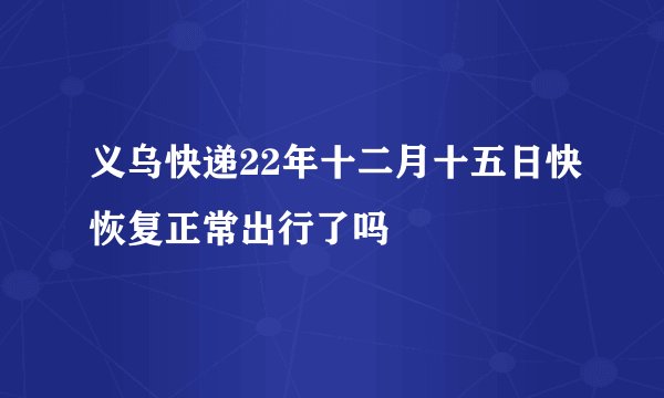 义乌快递22年十二月十五日快恢复正常出行了吗