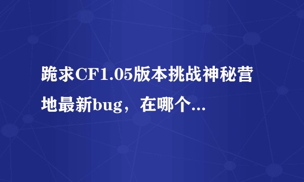 跪求CF1.05版本挑战神秘营地最新bug，在哪个位置，如何卡和推，配以按键说明（详细点）。开G免谈！