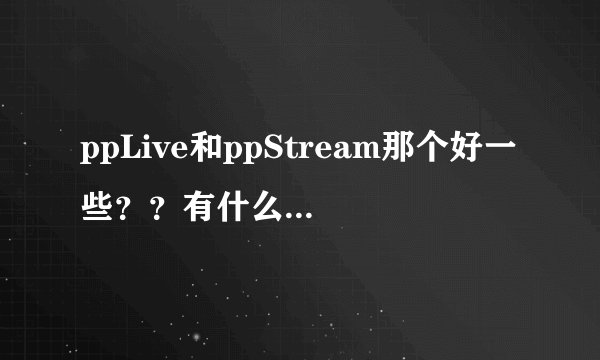ppLive和ppStream那个好一些？？有什么区别呢？