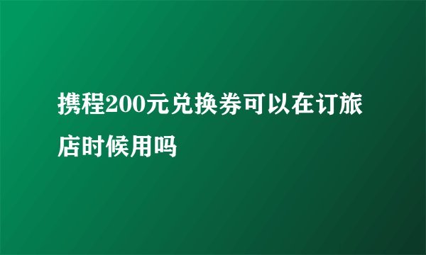 携程200元兑换券可以在订旅店时候用吗