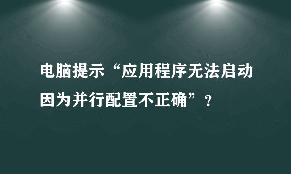 电脑提示“应用程序无法启动因为并行配置不正确”？