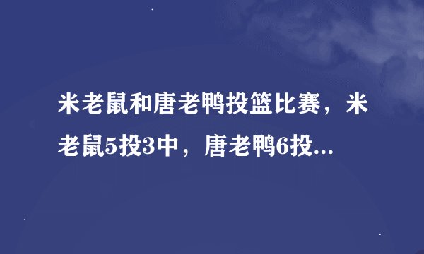 米老鼠和唐老鸭投篮比赛，米老鼠5投3中，唐老鸭6投4 中，他们的命中率