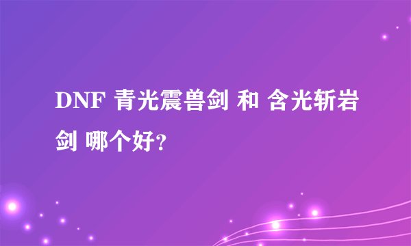 DNF 青光震兽剑 和 含光斩岩剑 哪个好？