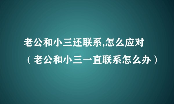 老公和小三还联系,怎么应对（老公和小三一直联系怎么办）