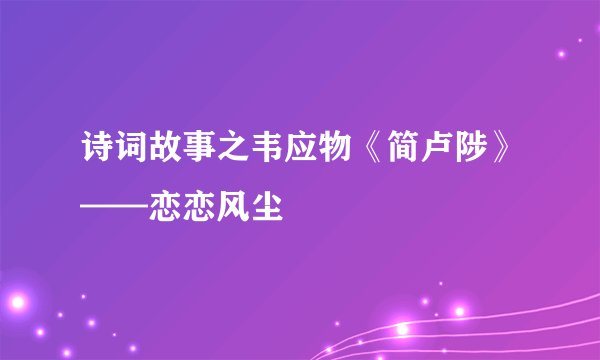 诗词故事之韦应物《简卢陟》——恋恋风尘