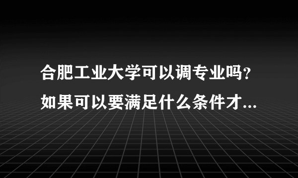 合肥工业大学可以调专业吗？如果可以要满足什么条件才可以给调啊？谢谢啦！