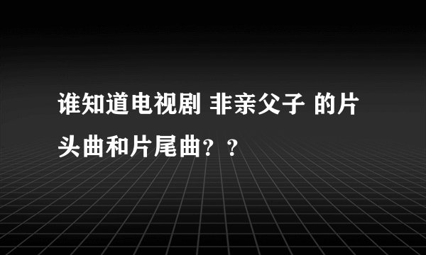 谁知道电视剧 非亲父子 的片头曲和片尾曲？？