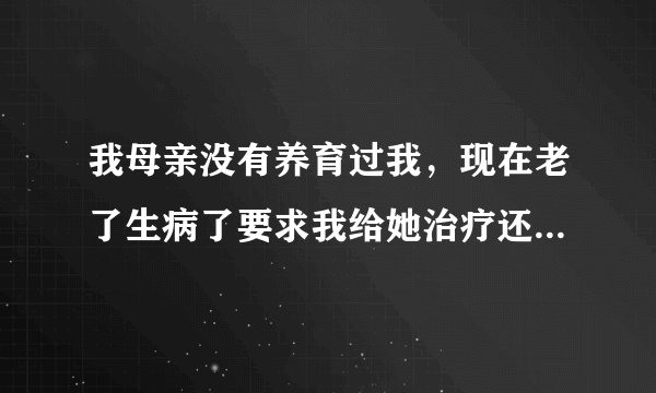 我母亲没有养育过我，现在老了生病了要求我给她治疗还要养她，我已经出了几万块了，真的不想管她了