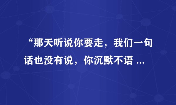 “那天听说你要走，我们一句话也没有说，你沉默不语 ” 这是什么歌？