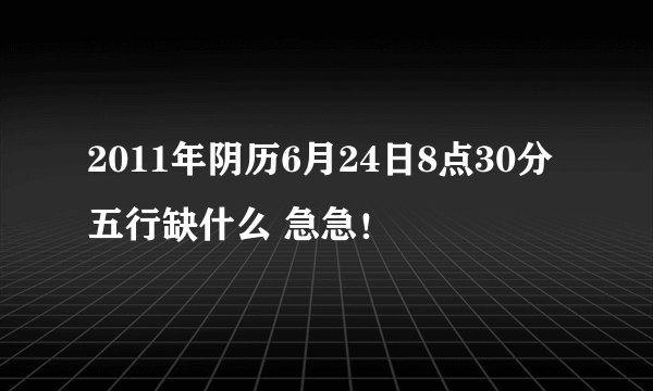 2011年阴历6月24日8点30分五行缺什么 急急！