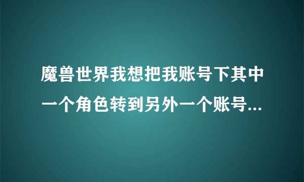 魔兽世界我想把我账号下其中一个角色转到另外一个账号下，怎么转，多少钱