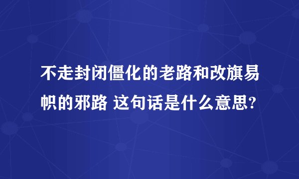 不走封闭僵化的老路和改旗易帜的邪路 这句话是什么意思?