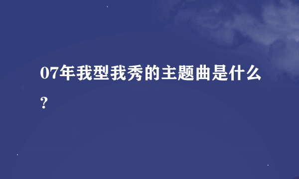 07年我型我秀的主题曲是什么?