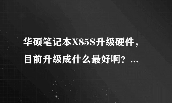 华硕笔记本X85S升级硬件，目前升级成什么最好啊？最好性价比高一点的