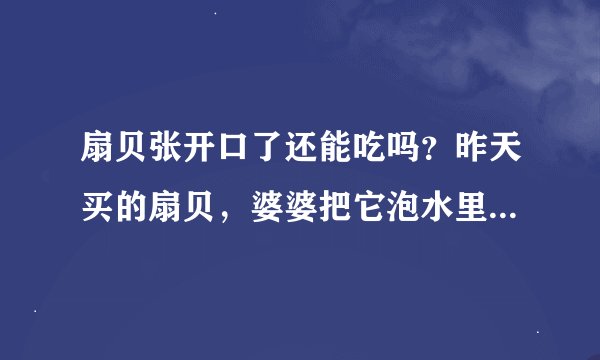 扇贝张开口了还能吃吗？昨天买的扇贝，婆婆把它泡水里了，下班回来看到都想开了，请问还能吃吗？