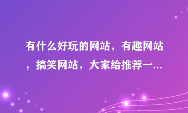 有什么好玩的网站，有趣网站，搞笑网站，大家给推荐一下这些网站吧