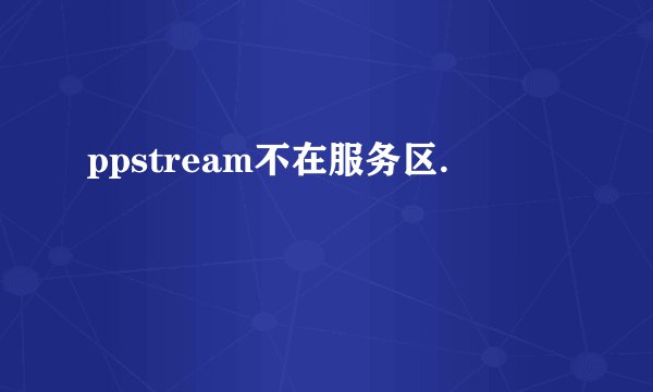 ppstream不在服务区.