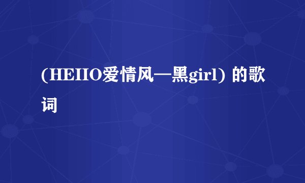 (HEIIO爱情风—黑girl) 的歌词