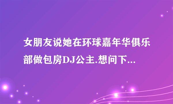 女朋友说她在环球嘉年华俱乐部做包房DJ公主.想问下这个是干什么的.那地方怎么样.乱吗.