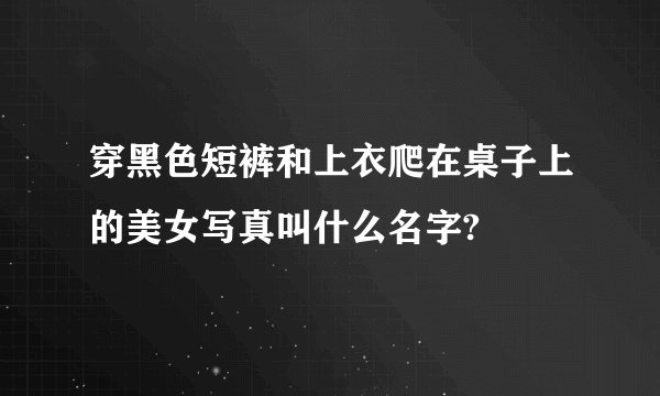 穿黑色短裤和上衣爬在桌子上的美女写真叫什么名字?