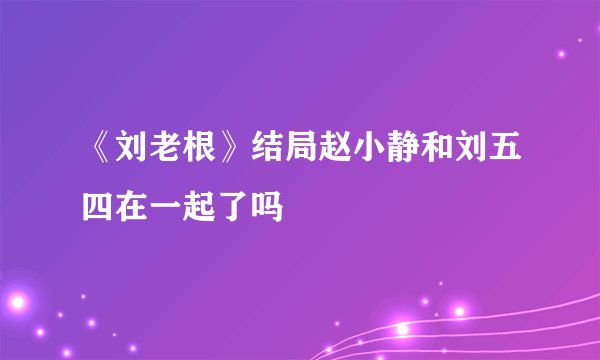 《刘老根》结局赵小静和刘五四在一起了吗