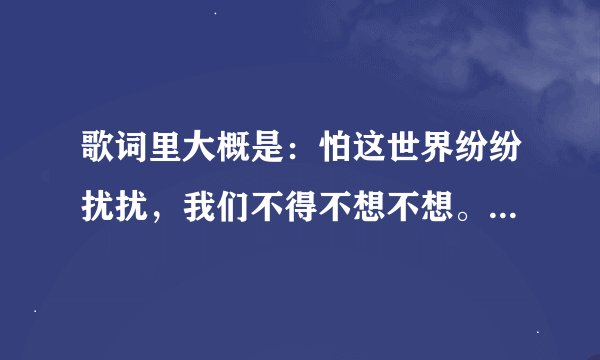 歌词里大概是：怕这世界纷纷扰扰，我们不得不想不想。请问这是什么歌？