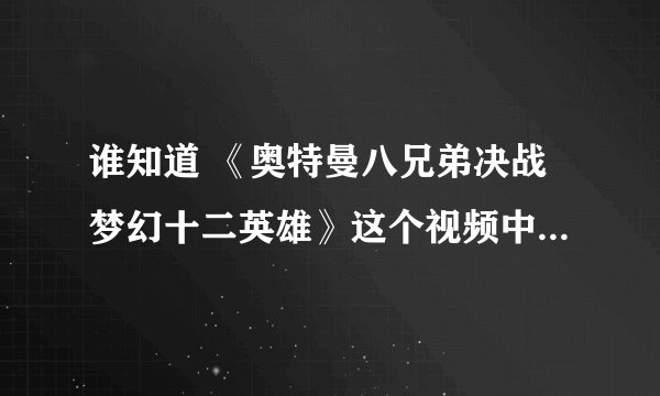 谁知道 《奥特曼八兄弟决战梦幻十二英雄》这个视频中最后放的奥特曼和怪兽打是哪部的哪集啊