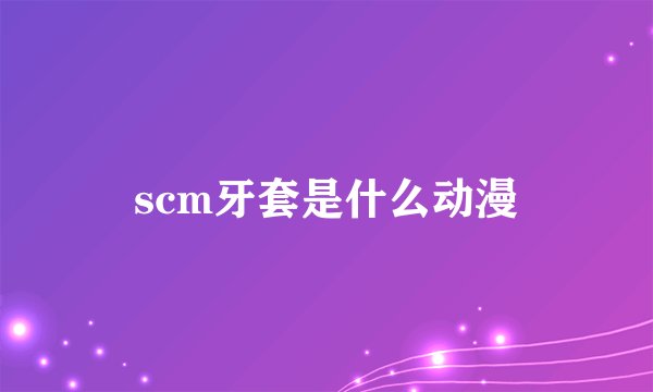 scm牙套是什么动漫
