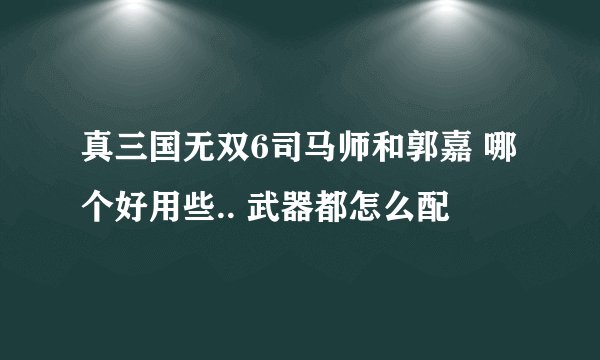 真三国无双6司马师和郭嘉 哪个好用些.. 武器都怎么配