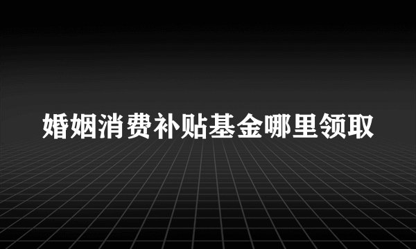婚姻消费补贴基金哪里领取