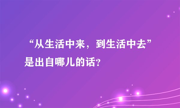 “从生活中来，到生活中去”是出自哪儿的话？