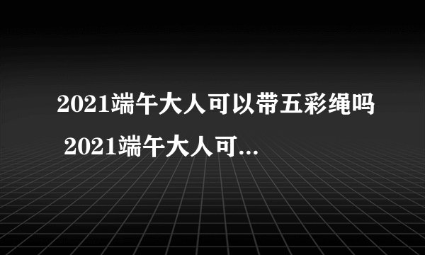 2021端午大人可以带五彩绳吗 2021端午大人可不可以带五彩绳