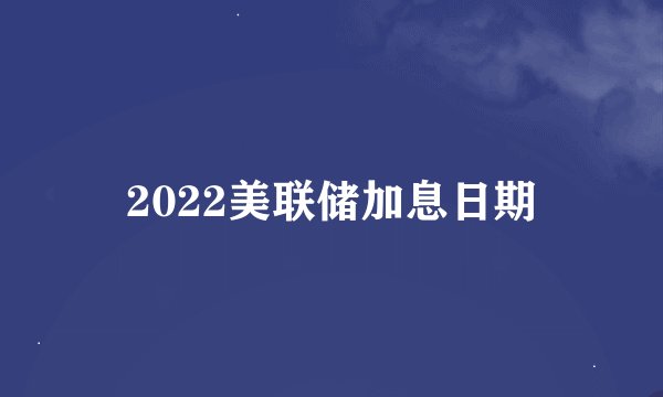 2022美联储加息日期