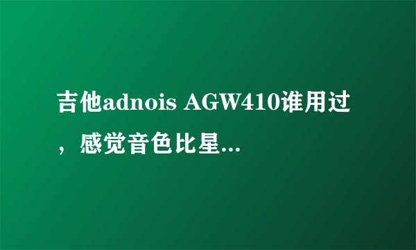 吉他adnois AGW410谁用过，感觉音色比星辰的G t 220如何，