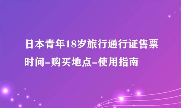 日本青年18岁旅行通行证售票时间-购买地点-使用指南