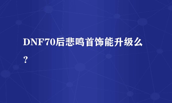 DNF70后悲鸣首饰能升级么？
