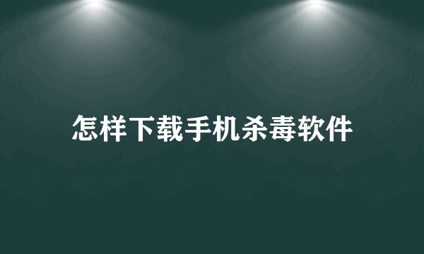 怎样下载手机杀毒软件