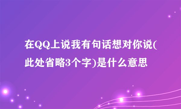 在QQ上说我有句话想对你说(此处省略3个字)是什么意思
