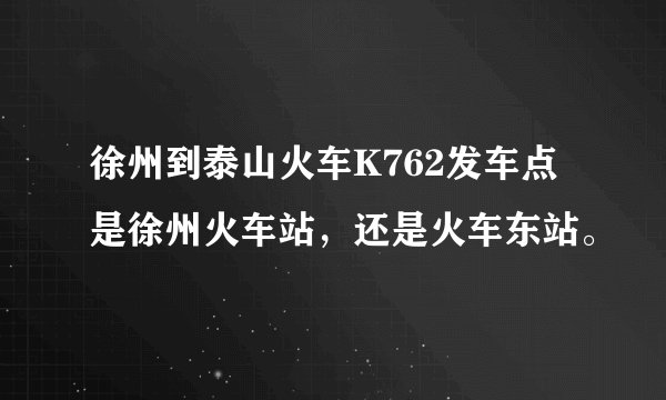 徐州到泰山火车K762发车点是徐州火车站，还是火车东站。