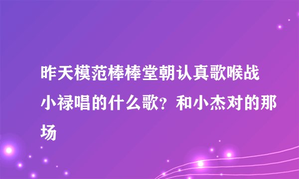 昨天模范棒棒堂朝认真歌喉战小禄唱的什么歌？和小杰对的那场