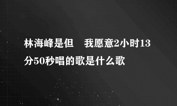 林海峰是但噏我愿意2小时13分50秒唱的歌是什么歌