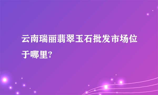 云南瑞丽翡翠玉石批发市场位于哪里?