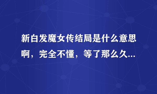 新白发魔女传结局是什么意思啊，完全不懂，等了那么久，看完大结局我纳闷了，到底在说什么！！！求解答