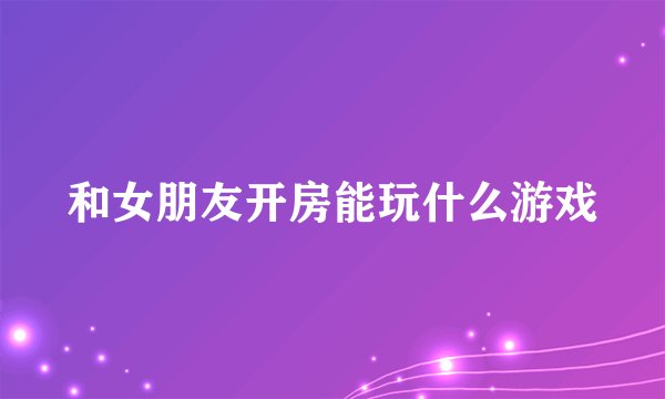 和女朋友开房能玩什么游戏