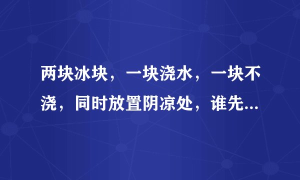 两块冰块，一块浇水，一块不浇，同时放置阴凉处，谁先化？为什么？