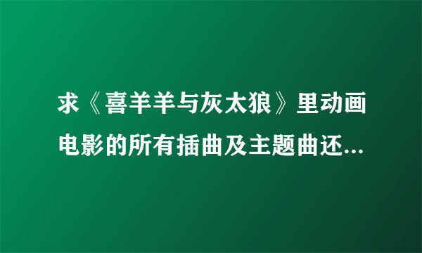 求《喜羊羊与灰太狼》里动画电影的所有插曲及主题曲还有片尾曲！包括《我爱灰太狼》！有下载网址更好！